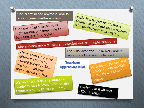 Teachers appreciate HEAL She is not so sad anymore, and is working much better in class. I can see a big change: he is more settled and more able to focus on learning in class. HEAL has helped him to make friends, and to have less problems with conflict with classmates. She appears more relaxed and comfortable after HEAL sessions. I have seen such a big difference since he started going to HEAL. We have a happier more settled student. We have less problems since the students have learned how to calm themselves and be more mindful. Couldn’t do it without HEAL, thanks!!
